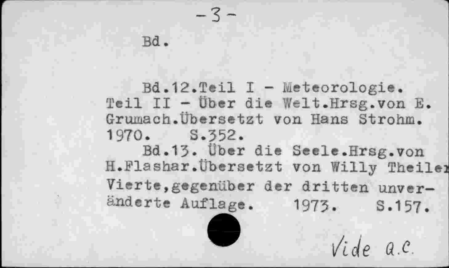 ﻿Bd.12.Teil I - Meteorologie. Teil II - Über die Welt.Hrsg.von E. Grumach.Übersetzt von Hans Strohm. 1970.	S.352.
Bd.13» Über die Seele.Hrsg.von H.Flashar.Übersetzt von Willy Theilej Vierte»gegenüber der dritten unveränderte Auflage. 1973.	S.157.